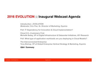 Confidential – © 2016 Equinix Inc. Equinix.com 29
2016 EVOLUTION :: Inaugural Webcast Agenda
Introduction—EVOLUTION
Moderator: Eric Pan, Sr. Director of Marketing, Equinix
Poll: IT Dependency for Innovation & Cloud Implementation?
Cloud 2.0—Customers First
Michelle Bailey, VP of Digital Infrastructure & Datacenter Initiatives, 451 Research
Poll: What type of application workloads are you deploying in Cloud Models?
The Interconnected Enterprise
Tony Bishop, VP of Global Enterprise Vertical Strategy & Marketing, Equinix
Q&A / Summary
 