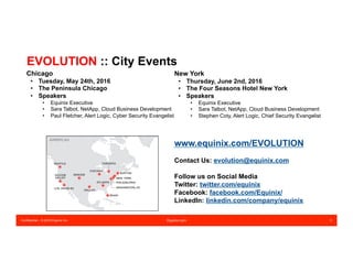 Confidential – © 2016 Equinix Inc. Equinix.com 3
EVOLUTION :: City Events
New York
•  Thursday, June 2nd, 2016
•  The Four Seasons Hotel New York
•  Speakers
•  Equinix Executive
•  Sara Talbot, NetApp, Cloud Business Development
•  Stephen Coty, Alert Logic, Chief Security Evangelist
Chicago
•  Tuesday, May 24th, 2016
•  The Peninsula Chicago
•  Speakers
•  Equinix Executive
•  Sara Talbot, NetApp, Cloud Business Development
•  Paul Fletcher, Alert Logic, Cyber Security Evangelist
www.equinix.com/EVOLUTION
Contact Us: evolution@equinix.com
Follow us on Social Media
Twitter: twitter.com/equinix
Facebook: facebook.com/Equinix/
LinkedIn: linkedin.com/company/equinix
 