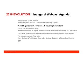 Confidential – © 2016 Equinix Inc. Equinix.com 6
2016 EVOLUTION :: Inaugural Webcast Agenda
Introduction—EVOLUTION
Moderator: Eric Pan, Sr. Director of Marketing, Equinix
Poll: IT Dependency for Innovation & Cloud Implementation?
Cloud 2.0—Customers First
Michelle Bailey, VP of Digital Infrastructure & Datacenter Initiatives, 451 Research
Poll: What type of application workloads are you deploying in Cloud Models?
The Interconnected Enterprise
Tony Bishop, VP of Global Enterprise Vertical Strategy & Marketing, Equinix
Q&A
 