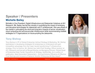 Confidential – © 2016 Equinix Inc. Equinix.com 8
Speaker / Presenters
Michelle Bailey
Michelle is Vice President, Digital Infrastructure and Datacenter Initiatives at 451
Research. Ms. Bailey has led the industry in quantifying the impact of emerging
and disruptive technologies for datacenter and IT professionals. She was ahead of
the market in articulating the short-and long-term impacts of server virtualization,
cloud computing and service-provider infrastructure while recommending credible
strategies to IT organizations on future-proofing the datacenter.
Tony Bishop
Tony Bishop is VP of Global Enterprise Vertical Strategy & Marketing. Mr. Bishop
specializes in developing strategies for enterprises to understand and gain
competitive advantage from the major trends transforming IT infrastructure
strategy. Prior to Equinix, Mr. Bishop has held Chief Strategy Officer position at
451 Research and served at MorganStanley as Managing Director, Global Head
of Enterprise Data Center Operations & Strategy. Additionally, he is author of
publication, Next Generation Datacenters - Driving Extreme Efficiency & Effective
Cost Savings and recipient of Network World's "Enterprise All-Star Award"
 
