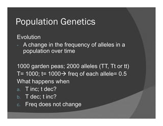 Population GeneticsPopulation Genetics
Evolution
- A change in the frequency of alleles in a
population over time
1000 garden peas; 2000 alleles (TT, Tt or tt)
T= 1000; t= 1000 freq of each allele= 0.5
What happens when
T i d ?a. T inc; t dec?
b. T dec; t inc?
F d t hc. Freq does not change
 