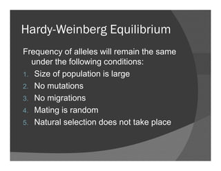 Hardy-Weinberg EquilibriumHardy Weinberg Equilibrium
Frequency of alleles will remain the sameFrequency of alleles will remain the same
under the following conditions:
1 Size of population is large1. Size of population is large
2. No mutations
3 N i ti3. No migrations
4. Mating is random
5. Natural selection does not take place
 