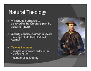 Natural TheologyNatural Theology
Philosophy dedicated top y
discovering the Creator’s plan by
studying nature
Classify species in order to reveal
the steps of life that God had
createdcreated
Carolus Linnaeus
- sought to discover order in the
diversity of life
- founder of Taxonomy- founder of Taxonomy
 