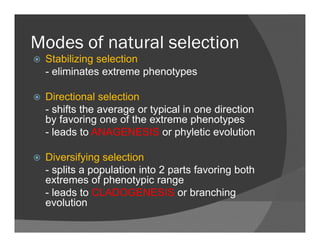 Modes of natural selectionModes of natural selection
Stabilizing selection
- eliminates extreme phenotypesp yp
Directional selection
shifts the average or typical in one direction- shifts the average or typical in one direction
by favoring one of the extreme phenotypes
- leads to ANAGENESIS or phyletic evolution
Diversifying selection
- splits a population into 2 parts favoring both- splits a population into 2 parts favoring both
extremes of phenotypic range
- leads to CLADOGENESIS or branching
evolutionevolution
 