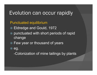 Evolution can occur rapidlyEvolution can occur rapidly
Punctuated equilibriumPunctuated equilibrium
Eldredge and Gould, 1972
punctuated with short periods of rapidpunctuated with short periods of rapid
change
F th d fFew year or thousand of years
eg.
-Colonization of mine tailings by plants
 