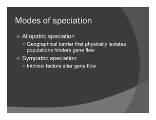 Modes of speciationModes of speciation
Allopatric speciationAllopatric speciation
Geographical barrier that physically isolates
populations hinders gene flowp p g
Sympatric speciation
Intrinsic factors alter gene flowIntrinsic factors alter gene flow
 