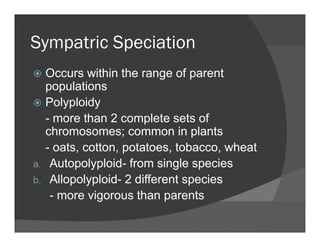 Sympatric SpeciationSympatric Speciation
Occurs within the range of parentOccurs within the range of parent
populations
Polyploidyyp y
- more than 2 complete sets of
chromosomes; common in plants
- oats, cotton, potatoes, tobacco, wheat
a. Autopolyploid- from single species
b. Allopolyploid- 2 different species
- more vigorous than parentsg p
 