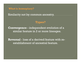 Similarity not by common ancestry.
Types?
Convergence independent evolution of aConvergence - independent evolution of a
similar feature in 2 or more lineages.
Reversal - loss of a derived feature with re-
establishment of ancestral featureestablishment of ancestral feature.
 