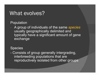 What evolves?What evolves?
Populationp
- A group of individuals of the same species
usually geographically delimited and
i ll h i ifi ftypically have a significant amount of gene
exchange
Species
- Consists of group generally intergrading- Consists of group generally intergrading,
interbreeding populations that are
reproductively isolated from other groups
 