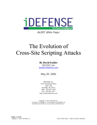 iALERT White Paper




            The Evolution of
       Cross-Site Scripting Attacks
                                               By David Endler
                                                  iDEFENSE Labs
                                               dendler@idefense.com


                                                  May 20, 2002

                                                      iDEFENSE Inc.
                                                 14151 Newbrook Drive
                                                        Suite 100
                                                   Chantilly, VA 20151
                                                   Main: 703-961-1070
                                                   Fax: 703-961-1071
                                                http://www.idefense.com



                                              Copyright © 2002, iDEFENSE Inc.
                                 
