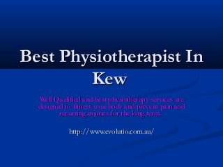 Best Physiotherapist InBest Physiotherapist In
KewKew
Well Qualified and best physiotherapy services areWell Qualified and best physiotherapy services are
designed to fitness your body and prevent pain anddesigned to fitness your body and prevent pain and
recurring injuries for the long term.recurring injuries for the long term.
http://www.evolutio.com.au/http://www.evolutio.com.au/
 