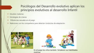 Psicólogos del Desarrollo evolutivo aplican los
principios evolutivos al desarrollo Infantil
 Estudian materias:
 Estrategias de crianza
 Diferencias sexuales en el juego
 Relaciones con los compañeros para detectar conductas de adaptación.
En el juego los niños también fortalecen sus habilidades
motrices
 