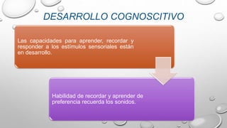 Las capacidades para aprender, recordar y
responder a los estímulos sensoriales están
en desarrollo.
Habilidad de recordar y aprender de
preferencia recuerda los sonidos.
DESARROLLO COGNOSCITIVO
 