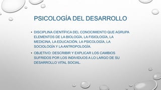 • DISCIPLINA CIENTÍFICA DEL CONOCIMIENTO QUE AGRUPA
ELEMENTOS DE LA BIOLOGÍA, LA FISIOLOGÍA, LA
MEDICINA, LA EDUCACIÓN, LA PSICOLOGÍA, LA
SOCIOLOGÍA Y LA ANTROPOLOGÍA.
• OBJETIVO: DESCRIBIR Y EXPLICAR LOS CAMBIOS
SUFRIDOS POR LOS INDIVIDUOS A LO LARGO DE SU
DESARROLLO VITAL SOCIAL.
PSICOLOGÍA DEL DESARROLLO
 
