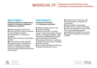 SECȚIUNEA 1
Definirea politicii de compensații și
beneficii în funcție de strategia și
poziționarea companiei
n definire concepte, studii de caz
n analiza PESTLE (analiza contextului
în care operează compania)
n analiza SWOT a companiei (ca
angajator)
n audit sistem actual de compensații și
beneficii
n benchmarking cu piața specifică
n integrarea politicii compensații &
beneficii în strategia de business;
politica de compensații & beneficii
trebuie să susțină obiectivele de afaceri
ale companiei
SECȚIUNEA 2
Compensare intrinsecă
vs. compensare extrinsecă
n definire concepte, studii de caz.
n contract psihologic
n KSAO și “potrivirea” cu profilul
postului - baza compensației intrinseci
(KSAO - knowledge/cunoștințe, skills/
îndemânări, abilities/abilități, și other
particularities/alte particularități)
n recompensa financiară - importanța
motivației financiare (conform studiilor)
n teoriile motivației
n semnificația recompensei financiare
individuale la performerii de top
n recompensa non-financiară - plan
flexibil de beneficii și programe de
recunoaștere
n teoria echității în compensare
(echitate internă, externă, individuală)
n criterii de compensare (nivelul KSAO,
efort, responsabilitatea postului,
severitatea/riscul condițiilor de muncă)
n importanța strategică a compensării
variabile
MODULUL IV Elemente hard & soft ale unei
strategii de compensații & beneﬁcii
Evolutiv
Human
Resources
program
acreditat
 