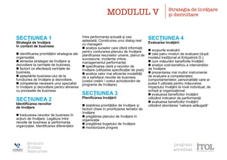 SECȚIUNEA 1
Strategia de învățare
în context de business
n identificarea priorităților strategice ale
organizației,
n alinierea strategiei de învățare și
dezvoltare la cerințele de business,
n factorii ce afectează cerințele de
business,
n așteptările business-ului de la
funcțiunea de învățare și dezvoltare,
n competențe necesare unui specialist
în învățare și dezvoltare pentru alinierea
cu procesele de business.
SECȚIUNEA 2
Identificarea nevoilor
de învățare
n traducerea nevoilor de business în
acțiuni de învățare. Legătura între
nevoile de business și performanța
organizației. Identificarea diferențelor
între performanța actuală și cea
așteptată. Construirea unui dialog real
cu managerii
n analiza surselor care oferă informații
pentru conturarea planului de învățare:
planificarea resurselor umane, planul de
succesiune, incidente critice,
managementul performanței
n specificarea clară a nevoilor de
învățare (utilizarea specificației de post)
n analiza celor mai eficiente modalități
de a satisface nevoile de business
(costul creării / costul achiziționării de
programe de învățare)
SECȚIUNEA 3
Planificarea învățării
n stabilirea priorităților de învățare și
factorii cheie în prioritizarea temelor de
învățare
n pregătirea planului de învățare în
organizație
n pregătirea bugetului de învățare
n monitorizare progres
SECȚIUNEA 4
Evaluarea învățării
n scopurile evaluării
n cele patru niveluri de evaluare (după
modelul tradițional al Kirkpatrick D.)
n cum măsurăm beneficiile învățării
n analiza cost-beneficiu a intervențiilor
de învățare
n prezentarea mai multor instrumente
de evaluare a competențelor,
comportamentelor, personalității care ar
putea fi utilizate pentru măsurarea
impactului învățării la nivel individual, de
echipă și organizațional
n evaluarea beneficiilor învățării
utilizând indicatori de performanță
n evaluarea beneficiilor învățării
utilizând abordarea ”valoare adăugată”
MODULUL V Strategia de învățare
și dezvoltare
Evolutiv
Human
Resources
program
acreditat
 