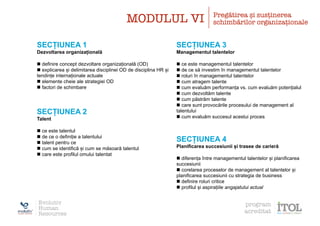 SECȚIUNEA 1
Dezvoltarea organizațională
n definire concept dezvoltare organizațională (OD)
n explicarea și delimitarea disciplinei OD de disciplina HR și
tendințe internaționale actuale
n elemente cheie ale strategiei OD
n factori de schimbare
SECȚIUNEA 2
Talent
n ce este talentul
n de ce o definiție a talentului
n talent pentru ce
n cum se identifică și cum se măsoară talentul
n care este profilul omului talentat
SECȚIUNEA 3
Managementul talentelor
n ce este managementul talentelor
n de ce să investim în managementul talentelor
n roluri în managementul talentelor
n cum atragem talente
n cum evaluăm performanța vs. cum evaluăm potențialul
n cum dezvoltăm talente
n cum păstrăm talente
n care sunt provocările procesului de management al
talentului
n cum evaluăm succesul acestui proces
SECȚIUNEA 4
Planificarea succesiunii și trasee de carieră
n diferența între managementul talentelor și planificarea
succesiunii
n corelarea proceselor de management al talentelor și
planificarea succesiunii cu strategia de business
n definire roluri critice
n profilul și aspirațiile angajatului actual
MODULUL VI Pregătirea și susținerea
schimbărilor organizaționale
Evolutiv
Human
Resources
program
acreditat
 