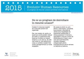 Evolutiv Human Resources
un program de resurse umane acreditat internațional2015
Credem în misiunea noastră
de a dezvolta oamenii din
organizații.
Dar, mai credem că, pentru ca
acest lucru să fie posibil, trebuie
să creăm un parteneriat solid,
bazat pe încredere și respect
reciproc cu cei care au, de cele
mai multe ori, rolul delicat de a
creea un echilibru instabil între
vocea managementului și vocea
angajaților.
De aceea ne dorim ca, prin
tehnici, instrumente, cunoștințe,
bune practici, informații de
ultimă oră și împărtășire de
experiențe profesionale cu
diverși practicieni în domeniu,
specialiștii în resurse umane să
dobândească ei înșiși o voce
care să le permită să fie
consilieri strategici,
indispensabili pentru
businessurile pe care le servesc
cu dedicare și pasiune.
De ce un program de dezvoltare
în resurse umane?
Evolutiv
Human
Resources
program
acreditat
www.evolutivconsultants.ro www.facebook/EVOLUTIV
 