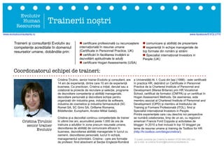 Cristina Țirulnic, senior trainer Evolutiv și consultant, are
14 ani de experiență, dintre care 10 ani de experiență
business. Ca practician, Cristina a inițiat, derulat sau a
colaborat la proiecte de recrutare și selecție, programe
de dezvoltare competențe și abilități manageriale,
dezvoltare personală și dezvoltare echipe pentru
organizații din industria grea, industria de software,
industria de cosmetice și industria farmaceutică (SC
Romet SA, SC Griro SA, Oriflame Romania,
Bitdefender, Europharm, Arcelor Mittal Galați).
Cristina și-a dezvoltat continuu competențele de trainer
în ultimii trei ani, acumulând peste 1.000 de ore de
instruire a adulților în zone precum resursele umane,
dezvoltarea de abilități de comunicare eficace în
business, dezvoltarea abilități manageriale în lucrul cu
oamenii, dezvoltarea personală, lucrul în echipă,
managementul schimbării. Cristina - care are formație
de profesor, fiind absolvent al Secției Engleză-Română
a Universității Al. I. Cuza din Iași (1998) - este certificată
în practica HR, deținând un Certificate in Personnel
Practice de la Chartered Institute of Personnel and
Development (Marea Britanie) prin HR Vocational
School, certificat de formator (CNFPA) și un certificat în
Hogan Assessment Methods. De asemenea, este
membru asociat al Chartered Institute of Personnel and
Development (CIPD) și membru al Institutului de
Training și Formare Profesională (ITOL), fiind și
Specialist internațional Investors in People.
Printre experiențele care i-au deschis noi perspective
se numără colaborarea, timp de un an, cu regizorul
american Francis Ford Coppola și activitatea de
blogger: în 2010 a fost inclusă în top 10 bloggeri pe
teme de resurse umane și training de Toolbox for HR
(http://hr.toolbox.com/blogs/cristina/).
Evolutiv
Human
Resources
Trainerii noștri
n certificare profesională cu recunoaștere
internațională în resurse umane
(Certificate in Personnel Practice, UK)
n certificări în facilitarea învățării si
dezvoltării aptitudinale la adulți
n certificare Hogan Assessments (USA)
n comunicare și abilități de prezentare
n experiență în echipe manageriale de
top formate din români și străini
n Specialist internațional Investors in
People (UK)
Cristina Țirulnic
senior trainer
Evolutiv
Trainerii și consultanții Evolutiv au
competențe acreditate în domeniul
resurselor umane, dobândite prin:
Coordonatorul echipei de traineri:
O puteți contacta pe Cristina la telefon 0726-684-282 sau
pe e-mail, la cristina.tirulnic@evolutivconsultants.ro
www.evolutivconsultants.ro www.facebook/EVOLUTIV
 