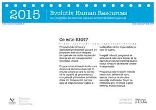 Ce este EHR?
Programul de formare și
dezvoltare profesională pe care vi-l
propunem este unul integrativ,
ce cuprinde mai multe module din
diverse arii din managementul
resurselor umane.
Programul se adresează celor care
doresc să devină profesioniști în
resurse umane și care își doresc
să fie capabili să gestioneze cu
competență și încredere activitățile
cheie din domeniul lor, dar mai
ales să propună soluții viabile și
sustenabile pentru organizațiile pe
care le slujesc.
În egală măsură, programul se
adresează celor care doresc să își
dezvolte o viziune coerentă asupra
rolului funcțiunii de resurse umane
în organizație.
Programul este livrat prin metode
interactive, ateliere de lucru,
sesiuni practice de simulare,
secvențe multimedia, forum de
întreținere pre, în timpul și post
training, invitați surpriză.
Evolutiv Human Resources
un program de resurse umane acreditat internațional2015
Evolutiv
Human
Resources
program
acreditat
www.evolutivconsultants.ro www.facebook/EVOLUTIV
 