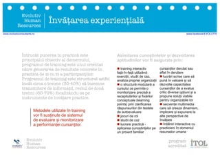 Evolutiv
Human
Resources
Întrucât punerea în practică este
principalul obiectiv al demersului,
programul de training este unul orientat
către generarea de rezultate concrete în
practica de zi cu zi a participanților.
Programul de training este structurat astfel
încât circa o treime (30-40%) să însemne
transmitere de informații, restul de două
treimi (60-70%) focalizându-se pe
instrumente de învățare practice.
n training interactiv
față-în-față utilizând:
exerciții, studii de caz,
analiza propriei organizații
n o structură modulară a
cursului ce permite o
monitorizare precisă a
recapitulărilor și fixărilor
conceptuale (learning
points) prin clarificarea
răspunsurilor din testele
de autoevaluare
n jocuri de rol
n studii de caz
n lucrare practică -
aplicarea cunoștințelor pe
un proiect familiar
cursanților derulat sau
aflat în derulare
n lucrări scrise care să
pună în valoare și să
dezvolte capacitatea
cursanților de a evalua
critic diverse opțiuni și a
propune soluții viabile
pentru organizațiile lor
n secvențe multimedia
care să creeze dinamism,
implicare și expunere la
alte perspective de
învățare
n întâlniri interactive cu
practicieni în domeniul
resurselor umane
Metodele utilizate în training
vor fi susținute de sistemul
de evaluare și monitorizare
a performanței cursanților.
Asimilarea cunoștintelor și dezvoltarea
aptitudinilor vor fi asigurate prin:
Învățarea experiențială
Evolutiv
Human
Resources
program
acreditat
www.evolutivconsultants.ro www.facebook/EVOLUTIV
 