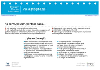 Ți se va potrivi perfect dacă...
n să îți aprofundezi cunoștințele sau să îți
structurezi informațiile cu care deja lucrezi
n să interacționezi cu practicieni și să cauți
răspunsuri la anumite întrebări
n să ai o recunoaștere internațională care
să îți încununeze activitatea profesională
până în acest moment
n să înțelegi cum procesul de recrutare și
selecție poate aduce un avantaj competitiv
organizației tale
n să înțelegi ce este o strategie de
recompense, cum se elaborează, la ce
servește și cum să asiguri echitate în
recompensarea angajaților
n să îți sprijini colegii pentru a deveni buni
manageri ai performanței înalte
n să fii capabil să proiectezi o strategie de
învățare și dezvoltare în organizația ta
n să fi capabil să îți susții organizația pentru
a se pregăti de schimbare
n ești practician în domeniul resurselor umane
n ești implicat în proiecte de recrutare și selecție, managementul
performanței și/sau al talentelor, planificarea și organizarea
instruirii, remunerare, schimbări organizaționale sistemice
n ai experiență într-o anumită zonă a resurselor umane
și ai dori să ai o înțelegere sistemică
n ești manager și dorești să devii competent în procesele
de management al oamenilor
... și/sau dorești:
Evolutiv
Human
Resources
Vă așteptăm!
Evolutiv
Human
Resources
program
acreditat
www.evolutivconsultants.ro www.facebook/EVOLUTIV
 