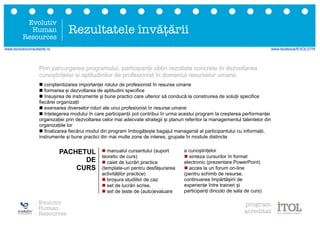 n manualul cursantului (suport
teoretic de curs)
n caiet de lucrări practice
(template-uri pentru desfășurarea
activităților practice)
n broșura studiilor de caz
n set de lucrări scrise,
n set de teste de (auto)evaluare
a cunoștințelor
n sinteza cursurilor în format
electronic (prezentare PowerPoint)
n acces la un forum on-line
(pentru schimb de resurse,
continuarea împărtășirii de
experiențe între traineri și
participanți dincolo de sala de curs)
Prin parcurgerea programului, participanții obțin rezultate concrete în dezvoltarea
cunoștințelor și aptitudinilor de profesionist în domeniul resurselor umane:
PACHETUL
DE
CURS
Evolutiv
Human
Resources
Rezultatele învățării
n conștientizarea importanței rolului de profesionist în resurse umane
n formarea și dezvoltarea de aptitudini specifice
n însușirea de instrumente și bune practici care ulterior să conducă la construirea de soluții specifice
fiecărei organizații
n exersarea diverselor roluri ale unui profesionist în resurse umane
n înțelegerea modului în care participanții pot contribui în urma acestui program la creșterea performanței
organizației prin dezvoltarea celor mai adecvate strategii și planuri referitor la managementul talentelor din
organizațiile lor
n finalizarea fiecărui modul din program îmbogățește bagajul managerial al participantului cu informații,
instrumente și bune practici din mai multe zone de interes, grupate în module distincte
Evolutiv
Human
Resources
program
acreditat
www.evolutivconsultants.ro www.facebook/EVOLUTIV
 