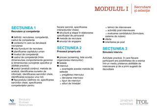 SECȚIUNEA 1
Recrutare și competențe
n definiții: recrutarea, competență,
cadrul de competențe
n contextul în care se derulează
recrutarea
n rolul funcțiunii de recrutare
n planificarea capitalului uman
n niveluri de competență
n cadrul de competență (între
dimensiunea comportamente generice
și dimensiunea cunoștințe specifice și
abilități practice)
n postul (analiză conținut, metode de
analiză, identificarea surselor de
informații, identificarea sarcinilor cheie,
identificarea scopului unui rol)
n fișa postului (definire rol, specificarea
sarcinilor cheie, specificarea
competențelor pentru
fiecare sarcină, specificarea
interacțiunilor cheie)
n structură și etape în elaborarea
specificației de persoană
n metode de recrutare
n anunțul de angajare
SECȚIUNEA 2
Procesul propriu-zis
n proces (screening, lista scurtă,
organizarea interviurilor)
n testele
n interviul:
•avantajele acestei metode de
selecție
•pregătirea interviului
•derularea interviului
•tipuri de interviuri
•stiluri de întrebări
•tehnici de intervievare
•activități post intervievare
•evaluarea candidatului (formulare,
sisteme de notare)
n oferta
n orientarea pe post
SECȚIUNEA 3
Simulare interviu
Activitate practică, în care fiecare
participant are posibilitatea de a exersa
într-un mediu prietenos abilitățile de
intervievare și de a primi sugestii de
dezvoltare
Evolutiv
Human
Resources
program
acreditat
MODULUL I Recrutare
și selecție
 