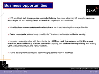 Business opportunities


       LTE provides 2 to 5 times greater spectral efficiency than most advanced 3G networks, reducing
      the cost per bit and allowing better economics for operators and end users.


       It is affordable mass market wireless broadband services - boosting Operator profitability.


       Faster downloads, video sharing, true Mobile TV with more channels and better quality.


       Increased peak data rates, with the potential for 100 Mbps peak downstream and 50 Mbps peak
      upstream, reduced latency, scalable bandwidth capacity, and backwards compatibility with existing
      GSM and WCDMA-HSPA and HSPA+ systems.


       Future developments could yield peak throughput of the order of 300 Mbps




                   www.gsacom.com                                              Global mobile Suppliers Association © 2010

Evolution to LTE - an overview (June 7, 2010)                                                               Slide no. 10/39
 