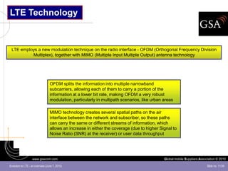 LTE Technology



 LTE employs a new modulation technique on the radio interface - OFDM (Orthogonal Frequency Division
          Multiplex), together with MIMO (Multiple Input Multiple Output) antenna technology




                                  OFDM splits the information into multiple narrowband
                                  subcarriers, allowing each of them to carry a portion of the
                                  information at a lower bit rate, making OFDM a very robust
                                  modulation, particularly in multipath scenarios, like urban areas

                                  MIMO technology creates several spatial paths on the air
                                  interface between the network and subscriber, so these paths
                                  can carry the same or different streams of information, which
                                  allows an increase in either the coverage (due to higher Signal to
                                  Noise Ratio (SNR) at the receiver) or user data throughput




                   www.gsacom.com                                                             Global mobile Suppliers Association © 2010

Evolution to LTE - an overview (June 7, 2010)                                                                              Slide no. 11/39
 