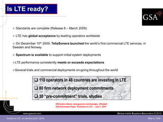 Is LTE ready?

       Standards are complete (Release 8 – March 2009)

       LTE has global acceptance by leading operators worldwide

       On December 15th 2009, TeliaSonera launched the world’s first commercial LTE services, in
      Sweden and Norway

       Spectrum is available to support initial system deployments

      LTE performance consistently meets or exceeds expectations

      Several trials and commercial deployments on-going throughout the world


                                 110 operators in 48 countries are investing in LTE
                                 80 firm network deployment commitments
                                 30 “pre-commitment” trials, studies
                                                GSA press release: www.gsacom.com/news/gsa_302.php4
                                                GSA Information Paper “Evolution to LTE” – June 7, 2010


                   www.gsacom.com                                                                         Global mobile Suppliers Association © 2010

Evolution to LTE - an overview (June 7, 2010)                                                                                          Slide no. 14/39
 