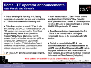 Some LTE operator announcements
Asia Pacific and Oceania


 Telstra is trialing LTE from May 2010. Testing                           Maxis has received an LTE test license and will
comprises not only urban, but also rural evaluations                      soon begin trials in the Klang Valley. Regulator
of LTE in addition to extensive laboratory trials.                        MCMC plans to auction 3 blocks of 2.6 GHz spectrum
                                                                          for LTE in 2011, and is also consulting on re-farming
 China Telecom plans to launch LTE service in                            850/900/1800 spectrum for 3G services
2010. In Hong Kong SAR, 2 x 15 MHz blocks of 2.6 GHz
FDD spectrum have been won each by China Mobile                            Smart Communications has conducted the first
(Peoples Phone), Genius Brand (Hutchison                                  LTE trial in the country. Piltel is seeking the
Telecom/PCCW JV) and CSL Limited for LTE                                  remaining 3G license in the country to deploy LTE
systems. SmarTone-Vodafone plans to deploy LTE re-                        services.
using its current GSM spectrum. CSL Limited is
engaged in a 6 months LTE trial in Kowloon Bay and                         StarHub is currently trialing LTE. M1 has
commercial service will follow. Data rates of 70 Mbps                     successfully completed a 100 Mbps data call on its
outdoors using a dongle have been recorded.                               trial LTE network. SingTel is undertaking LTE trials in
                                                                          Singapore, and overseas with carriers in which it
 SK Telecom, KT & LG Telecom are deploying LTE.                          holds stakes i.e. SingTel Optus (Australia), Telkomsel
                                                                          (Indonesia), and Globe Telecom (Philippines).
                                                More updates are available in GSA’s Evolution to LTE paper
                                                                                Source of data: GSA Information Paper “Evolution to LTE” – June 7, 2010
                   www.gsacom.com                                                                        Global mobile Suppliers Association © 2010

Evolution to LTE - an overview (June 7, 2010)                                                                                              Slide no. 19/39
 