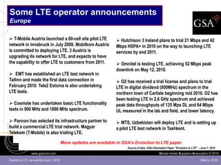 Some LTE operator announcements
Europe

 T-Mobile Austria launched a 60-cell site pilot LTE                       Hutchison 3 Ireland plans to trial 21 Mbps and 42
network in Innsbruck in July 2009. Mobilkom Austria                       Mbps HSPA+ in 2010 on the way to launching LTE
is committed to deploying LTE. 3 Austria is                               services by end 2011.
upgrading its network for LTE, and expects to have
the capability to offer LTE to customers from 2011.                        Omnitel is testing LTE, achieving 52 Mbps peak
                                                                          downlink on May 12, 2010.
 EMT has established an LTE test network in
Tallinn and made the first data connection in                              O2 has received a trial license and plans to trial
February 2010. Tele2 Estonia is also undertaking                          LTE in digital dividend (800MHz) spectrum in the
LTE tests.                                                                northern town of Carlisle beginning mid 2010. O2 has
                                                                          been testing LTE in 2.6 GHz spectrum and achieved
 Cosmote has undertaken basic LTE functionality                          peak data throughputs of 135 Mps DL and 64 Mbps
tests in 900 MHz and 1800 MHz spectrum.                                   UL measured in the lab and field, and lower latency.

 Pannon has selected its infrastructure partner to                        MTS, Uzbekistan will deploy LTE and is setting up
build a commercial LTE trial network. Magyar                              a pilot LTE test network in Tashkent.
Telekom (T-Mobile) is also trialing LTE.

                                                More updates are available in GSA’s Evolution to LTE paper
                                                                                Source of data: GSA Information Paper “Evolution to LTE” – June 7, 2010
                   www.gsacom.com                                                                        Global mobile Suppliers Association © 2010

Evolution to LTE - an overview (June 7, 2010)                                                                                              Slide no. 20/39
 