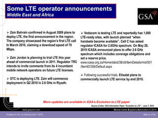 Some LTE operator announcements
Middle East and Africa


 Zain Bahrain confirmed in August 2009 plans to                          Vodacom is testing LTE and reportedly has 1,000
deploy LTE, the first announcement in the region.                        LTE-ready sites, with launch planned “when
The company showcased the region’s first LTE call                        handsets become available”. Cell C has asked
In March 2010, claiming a download speed of 70                           regulator ICASA for 2.6GHz spectrum. On May 28,
Mbps.                                                                    2010 ICASA announced plans to offer 2.6 GHz
                                                                         spectrum which includes coverage obligations and
 Zain Jordan is planning to trial LTE this year                         set a reserve price.
ahead of commercial launch in 2011. Regulator TRC                        www.icasa.org.za/Home/tabid/38/ctl/ItemDetails/mid/501
intends to invite comments from its 4 incumbent                          /ItemID/356/Default.aspx
mobile network operators on future LTE licenses.
                                                                          Following successful trials, Etisalat plans to
 STC is deploying LTE. Zain will commence                               commercially launch LTE service by end 2010.
deployment in Q2 2010 in 2.6 GHz in Riyadh.




                                                More updates are available in GSA’s Evolution to LTE paper
                                                                                 Source of data: GSA Information Paper “Evolution to LTE” – June 7, 2010
                   www.gsacom.com                                                                         Global mobile Suppliers Association © 2010

Evolution to LTE - an overview (June 7, 2010)                                                                                               Slide no. 21/39
 