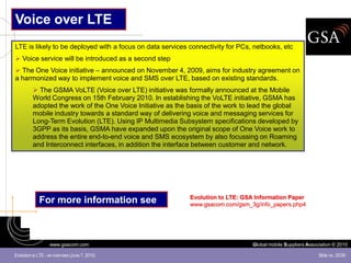 Voice over LTE
LTE is likely to be deployed with a focus on data services connectivity for PCs, netbooks, etc
 Voice service will be introduced as a second step
 The One Voice initiative – announced on November 4, 2009, aims for industry agreement on
a harmonized way to implement voice and SMS over LTE, based on existing standards.
           The GSMA VoLTE (Voice over LTE) initiative was formally announced at the Mobile
          World Congress on 15th February 2010. In establishing the VoLTE initiative, GSMA has
          adopted the work of the One Voice Initiative as the basis of the work to lead the global
          mobile industry towards a standard way of delivering voice and messaging services for
          Long-Term Evolution (LTE). Using IP Multimedia Subsystem specifications developed by
          3GPP as its basis, GSMA have expanded upon the original scope of One Voice work to
          address the entire end-to-end voice and SMS ecosystem by also focussing on Roaming
          and Interconnect interfaces, in addition the interface between customer and network.




                                                              Evolution to LTE: GSA Information Paper
             For more information see                         www.gsacom.com/gsm_3g/info_papers.php4




                   www.gsacom.com                                                  Global mobile Suppliers Association © 2010

Evolution to LTE - an overview (June 7, 2010)                                                                   Slide no. 25/39
 