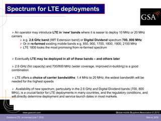 Spectrum for LTE deployments


       An operator may introduce LTE in ‘new’ bands where it is easier to deploy 10 MHz or 20 MHz
      carriers
             e.g. 2.6 GHz band (IMT Extension band) or Digital Dividend spectrum 700, 800 MHz
             Or in re-farmed existing mobile bands e.g. 850, 900, 1700, 1800, 1900, 2100 MHz
             LTE 1800 looks the most promising from re-farmed spectrum


       Eventually LTE may be deployed in all of these bands – and others later

       2.6 GHz (for capacity) and 700/800 MHz (wider coverage, improved in-building) is a good
      combination

       LTE offers a choice of carrier bandwidths: 1.4 MHz to 20 MHz; the widest bandwidth will be
      needed for the highest speeds

       Availability of new spectrum, particularly in the 2.6 GHz and Digital Dividend bands (700, 800
      MHz), is a crucial factor for LTE deployments in many countries, and the regulatory conditions, and
      will directly determine deployment and service launch dates in most markets.




                   www.gsacom.com                                                Global mobile Suppliers Association © 2010

Evolution to LTE - an overview (June 7, 2010)                                                                 Slide no. 26/39
 