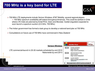 700 MHz is a key band for LTE


       700 MHz LTE deployments include Verizon Wireless, AT&T Mobility, several regional players
            700 MHz spectrum availability will extend throughout Americas. This could be earliest in Chile
           where LTE trials are planned by Entel PCS, Claro and Movistar. Subtel (regulator) expected to
           soon launch a spectrum auction (2.6 GHz, 700 MHz)

       The Indian government has formed a task group to develop a national band plan at 700 MHz

       Consultations on future use of 700 MHz have commenced in New Zealand




                                                       Verizon Wireless

           LTE commercial launch in 25-30 markets scheduled by end 2010
                                                 Nationwide by end 2013




                   www.gsacom.com                                               Global mobile Suppliers Association © 2010

Evolution to LTE - an overview (June 7, 2010)                                                                Slide no. 27/39
 