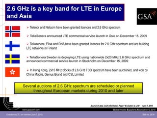 2.6 GHz is a key band for LTE in Europe
and Asia
                         Telenor and Netcom have been granted licences and 2.6 GHz spectrum

                         TeliaSonera announced LTE commercial service launch in Oslo on December 15, 2009

                         Teliasonera, Elisa and DNA have been granted licences for 2.6 GHz spectrum and are building
                        LTE networks in Finland

                         TeliaSonera Sweden is deploying LTE using nationwide 2x20 MHz 2.6 GHz spectrum and
                        announced commercial service launch in Stockholm on December 15, 2009


                         In Hong Kong, 2x15 MHz blocks of 2.6 GHz FDD spectrum have been auctioned, and won by
                        China Mobile, Genius Brand and CSL Limited


                    Several auctions of 2.6 GHz spectrum are scheduled or planned
                         throughout European markets during 2010 and later


                                                                        Source of data: GSA Information Paper “Evolution to LTE” – April 7, 2010
                   www.gsacom.com                                                                Global mobile Suppliers Association © 2010

Evolution to LTE - an overview (June 7, 2010)                                                                                       Slide no. 28/39
 