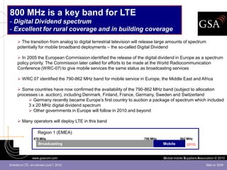 800 MHz is a key band for LTE
- Digital Dividend spectrum
- Excellent for rural coverage and in building coverage
       The transition from analog to digital terrestrial television will release large amounts of spectrum
      potentially for mobile broadband deployments – the so-called Digital Dividend

       In 2005 the European Commission identified the release of the digital dividend in Europe as a spectrum
      policy priority. The Commission later called for efforts to be made at the World Radiocommunication
      Conference (WRC-07) to give mobile services the same status as broadcasting services

       WRC 07 identified the 790-862 MHz band for mobile service in Europe, the Middle East and Africa

       Some countries have now confirmed the availability of the 790-862 MHz band (subject to allocation
      processes i.e. auction), including Denmark, Finland, France, Germany, Sweden and Switzerland
            Germany recently became Europe’s first country to auction a package of spectrum which included
           3 x 20 MHz digital dividend spectrum
            Other governments in Europe will follow in 2010 and beyond

       Many operators will deploy LTE in this band

                        Region 1 (EMEA)
                    470 MHz                                              790 MHz               862 MHz
                        Broadcasting                                                Mobile         (2015)



                   www.gsacom.com                                                   Global mobile Suppliers Association © 2010

Evolution to LTE - an overview (June 7, 2010)                                                                    Slide no. 30/39
 