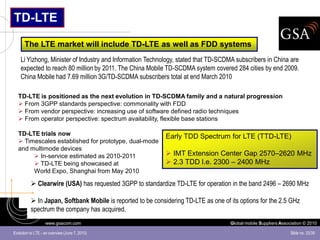 TD-LTE

      The LTE market will include TD-LTE as well as FDD systems
    Li Yizhong, Minister of Industry and Information Technology, stated that TD-SCDMA subscribers in China are
    expected to reach 80 million by 2011. The China Mobile TD-SCDMA system covered 284 cities by end 2009.
    China Mobile had 7.69 million 3G/TD-SCDMA subscribers total at end March 2010

  TD-LTE is positioned as the next evolution in TD-SCDMA family and a natural progression
   From 3GPP standards perspective: commonality with FDD
   From vendor perspective: increasing use of software defined radio techniques
   From operator perspective: spectrum availability, flexible base stations

  TD-LTE trials now                                          Early TDD Spectrum for LTE (TTD-LTE)
   Timescales established for prototype, dual-mode
  and multimode devices
        In-service estimated as 2010-2011                    IMT Extension Center Gap 2570–2620 MHz
        TD-LTE being showcased at                            2.3 TDD I.e. 2300 – 2400 MHz
       World Expo, Shanghai from May 2010

           Clearwire (USA) has requested 3GPP to standardize TD-LTE for operation in the band 2496 – 2690 MHz

           In Japan, Softbank Mobile is reported to be considering TD-LTE as one of its options for the 2.5 GHz
          spectrum the company has acquired.
                   www.gsacom.com                                                    Global mobile Suppliers Association © 2010

Evolution to LTE - an overview (June 7, 2010)                                                                     Slide no. 33/39
 
