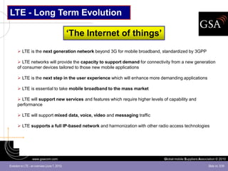 LTE - Long Term Evolution

                                                ‘The Internet of things’
       LTE is the next generation network beyond 3G for mobile broadband, standardized by 3GPP

       LTE networks will provide the capacity to support demand for connectivity from a new generation
      of consumer devices tailored to those new mobile applications

       LTE is the next step in the user experience which will enhance more demanding applications

       LTE is essential to take mobile broadband to the mass market

       LTE will support new services and features which require higher levels of capability and
      performance

       LTE will support mixed data, voice, video and messaging traffic

       LTE supports a full IP-based network and harmonization with other radio access technologies




                   www.gsacom.com                                              Global mobile Suppliers Association © 2010

Evolution to LTE - an overview (June 7, 2010)                                                                Slide no. 5/39
 