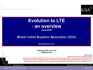 Evolution to LTE
                                                 - an overview
                                                                     June 2010


                           Global mobile Suppliers Association (GSA)

                                                                www.gsacom.com


                                                             Published by GSA: June 7, 2010
                                                                   info@gsacom.com
                                                                                                                                            Terms of Use
                                                                                                               Copyright GSA 2010. All rights reserved.
                                       GSA makes considerable effort to ensure that the content is accurate; however, such content is provided without
                                       warranty in currentness, completeness or correctness. Reproduction of this material for non-commercial use is
                                        allowed if the source is stated. For other use please contact the GSA Secretariat via email to info@gsacom.com


                   www.gsacom.com                                                                              Global mobile Suppliers Association © 2010

Evolution to LTE - an overview (June 7, 2010)                                                                                                Slide no. 1/39
 