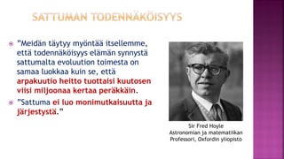  ”Meidän täytyy myöntää itsellemme,
että todennäköisyys elämän synnystä
sattumalta evoluution toimesta on
samaa luokkaa kuin se, että
arpakuutio heitto tuottaisi kuutosen
viisi miljoonaa kertaa peräkkäin.
 ”Sattuma ei luo monimutkaisuutta ja
järjestystä.”
Sir Fred Hoyle
Astronomian ja matematiikan
Professori, Oxfordin yliopisto
 