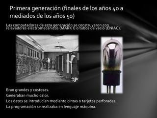 Primera generación (finales de los años 40 a mediados de los años 50)Las computadoras de esta generación se construyeron con relevadores electromecánicos (MARK I) o tubos de vacío (ENIAC).Eran grandes y costosas.Generaban mucho calor.Los datos se introducían mediante cintas o tarjetas perforadas.La programación se realizaba en lenguaje máquina.