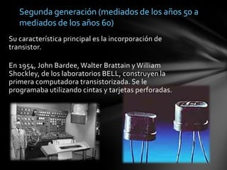 Segunda generación (mediados de los años 50 a mediados de los años 60)Su característica principal es la incorporación de transistor.En 1954, John Bardee, Walter Brattain y William Shockley, de los laboratorios BELL, construyen la primera computadora transistorizada. Se le programaba utilizando cintas y tarjetas perforadas.