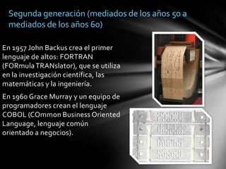 Segunda generación (mediados de los años 50 a mediados de los años 60)En 1957 John Backus crea el primer lenguaje de altos: FORTRAN (FORmula TRANslator), que se utiliza en la investigación científica, las matemáticas y la ingeniería.En 1960 Grace Murray y un equipo de programadores crean el lenguaje COBOL (COmmon Business Oriented Language, lenguaje común orientado a negocios).
