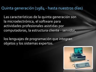 Quinta generación (1984 - hasta nuestros días)Las características de la quinta generación son la microelectrónica, el software para actividades profesionales asistidas por computadoras, la estructura cliente - servidor, los lenguajes de programación que integran objetos y los sistemas expertos. 