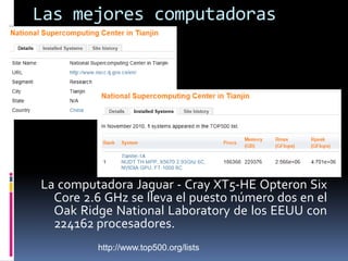 Las mejores computadorasLa computadora Jaguar - Cray XT5-HE Opteron Six Core 2.6 GHz se lleva el puesto número d0s en el Oak Ridge National Laboratory de los EEUU con 224162 procesadores. http://www.top500.org/lists