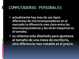 COMPUTADORAS PERSONALESactualmente hay mas de 100 tipos diferentes de microcomputadoras en el mercado la diferencia mas clara entre las microcomputadoras y las otras maquinas es el tamaño.su sistema esta diseñado para ajustarse al tamaño de una mesa de escritorio, otra diferencia mas notable es el precio.