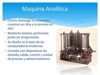 Maquina AnalíticaCharles Babbage la comenzó a construir en 1819 y la terminó en 1822Mediante tarjetas perforadas podía ser programada.Su diseño es la base de las computadoras modernasContaba con dispositivos de entrada, salida, control y unidad de proceso y almacenamiento.
